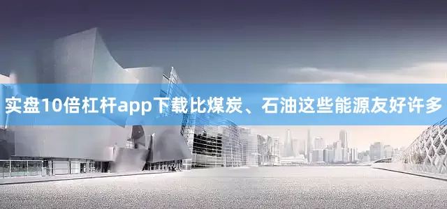 实盘10倍杠杆app下载比煤炭、石油这些能源友好许多