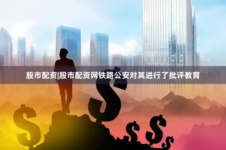 股市配资|股市配资网铁路公安对其进行了批评教育