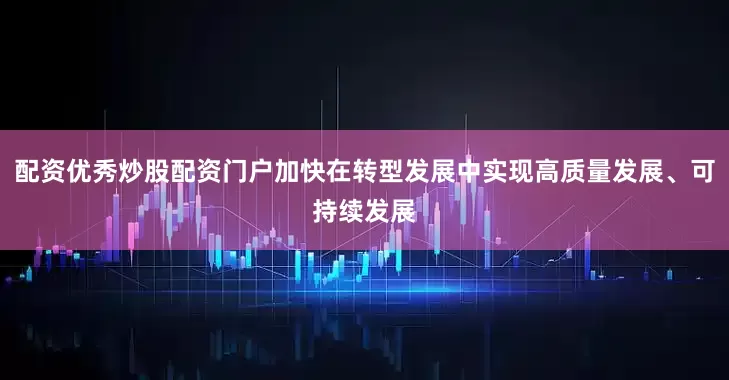 配资优秀炒股配资门户加快在转型发展中实现高质量发展、可持续发展