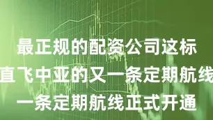 最正规的配资公司这标志着上海直飞中亚的又一条定期航线正式开通