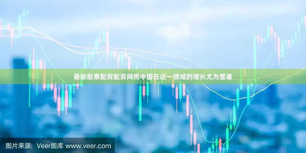 最新股票配资配资网而中国在这一领域的增长尤为显著