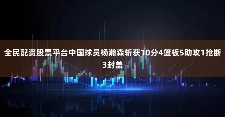 全民配资股票平台中国球员杨瀚森斩获10分4篮板5助攻1抢断3封盖