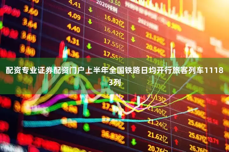 配资专业证券配资门户上半年全国铁路日均开行旅客列车11183列