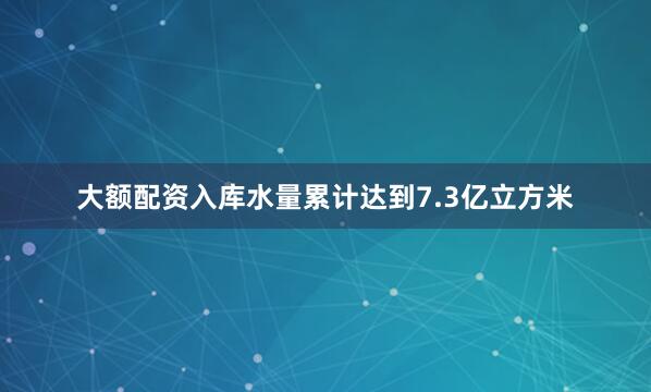 大额配资入库水量累计达到7.3亿立方米