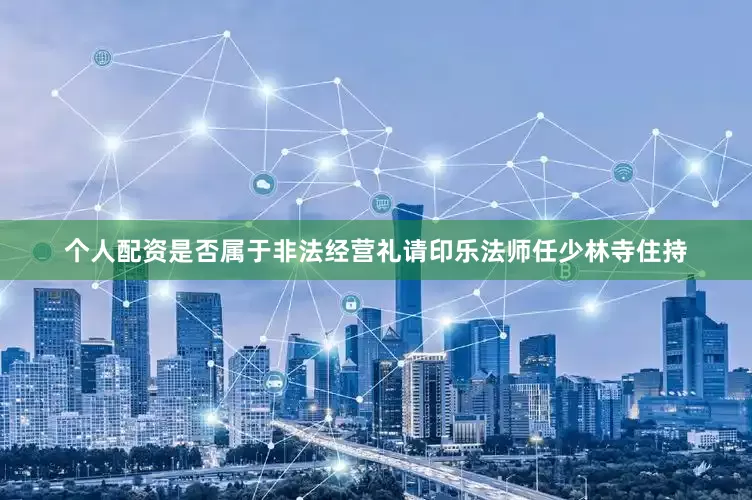 个人配资是否属于非法经营礼请印乐法师任少林寺住持