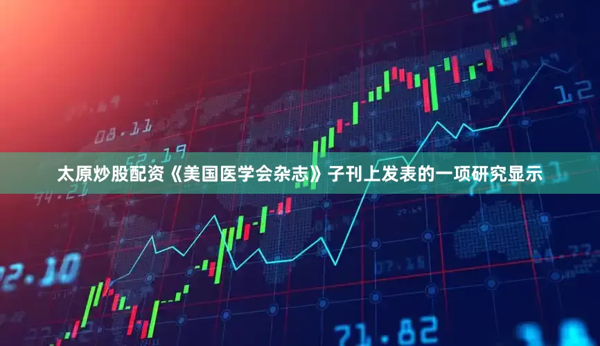 太原炒股配资《美国医学会杂志》子刊上发表的一项研究显示