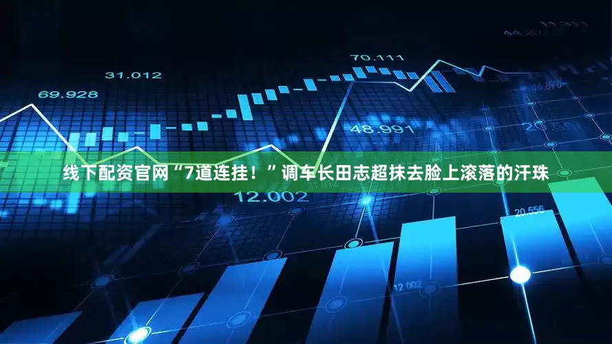 线下配资官网“7道连挂！”调车长田志超抹去脸上滚落的汗珠