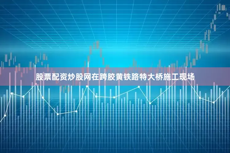 股票配资炒股网在跨胶黄铁路特大桥施工现场