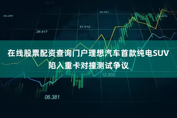 在线股票配资查询门户理想汽车首款纯电SUV陷入重卡对撞测试争议