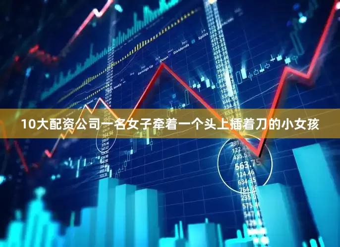 10大配资公司一名女子牵着一个头上插着刀的小女孩